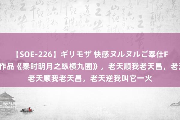 【SOE-226】ギリモザ 快感ヌルヌルご奉仕FUCK Ami 高光作品《秦时明月之纵横九囿》，老天顺我老天昌，老天逆我叫它一火