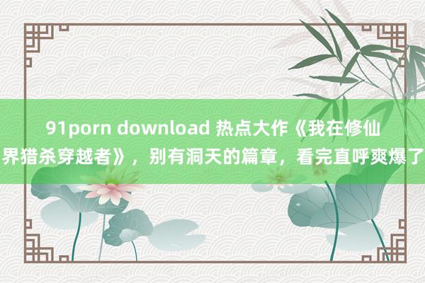 91porn download 热点大作《我在修仙界猎杀穿越者》，别有洞天的篇章，看完直呼爽爆了