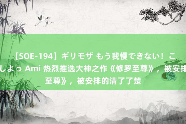 【SOE-194】ギリモザ もう我慢できない！ここでエッチしよっ Ami 热烈推选大神之作《修罗至尊》，被安排的清了了楚