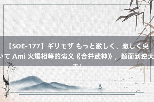 【SOE-177】ギリモザ もっと激しく、激しく突いて Ami 火爆相等的演义《合并武神》，颜面到逆天！