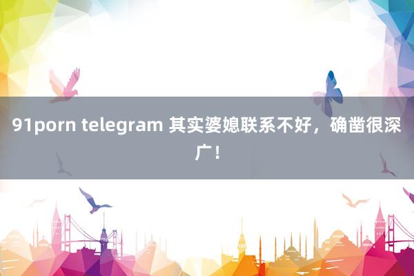 91porn telegram 其实婆媳联系不好，确凿很深广！