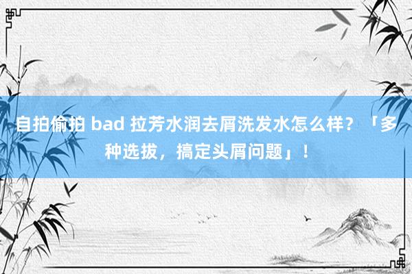 自拍偷拍 bad 拉芳水润去屑洗发水怎么样？「多种选拔，搞定头屑问题」！