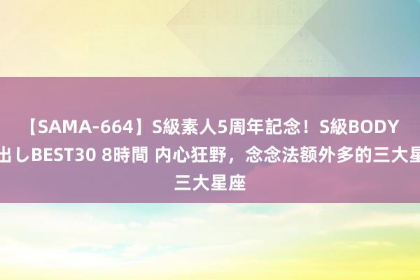 【SAMA-664】S級素人5周年記念！S級BODY中出しBEST30 8時間 内心狂野，念念法额外多的三大星座