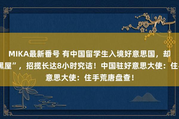 MIKA最新番号 有中国留学生入境好意思国，却被带进“小黑屋”，招揽长达8小时究诘！中国驻好意思大使：住手荒唐盘查！