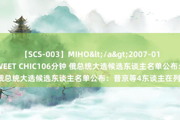 【SCS-003】MIHO</a>2007-01-10h.m.p&$SWEET CHIC106分钟 俄总统大选候选东谈主名单公布：普京等4东谈主在列！