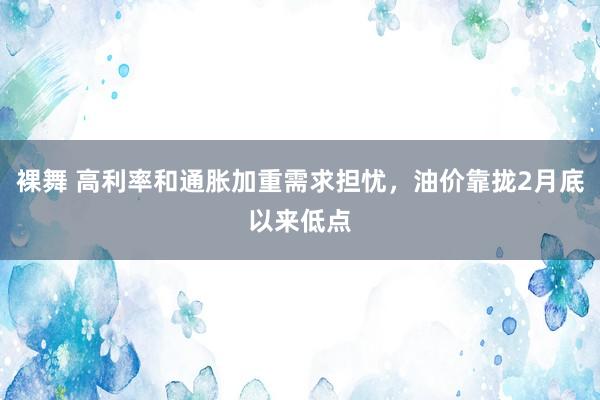 裸舞 高利率和通胀加重需求担忧，油价靠拢2月底以来低点