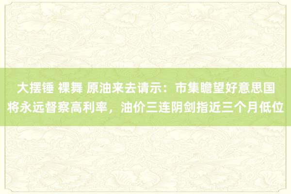 大摆锤 裸舞 原油来去请示：市集瞻望好意思国将永远督察高利率，油价三连阴剑指近三个月低位