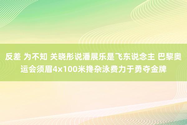 反差 为不知 关晓彤说潘展乐是飞东说念主 巴黎奥运会须眉4x100米搀杂泳费力于勇夺金牌