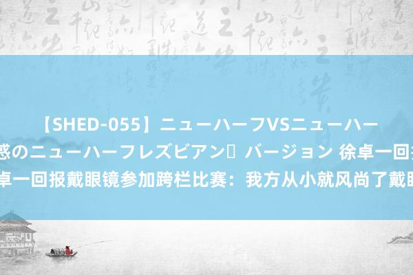 【SHED-055】ニューハーフVSニューハーフ 不純同性肛遊 2 魅惑のニューハーフレズビアン・バージョン 徐卓一回报戴眼镜参加跨栏比赛：我方从小就风尚了戴眼镜，莫得使用固定器