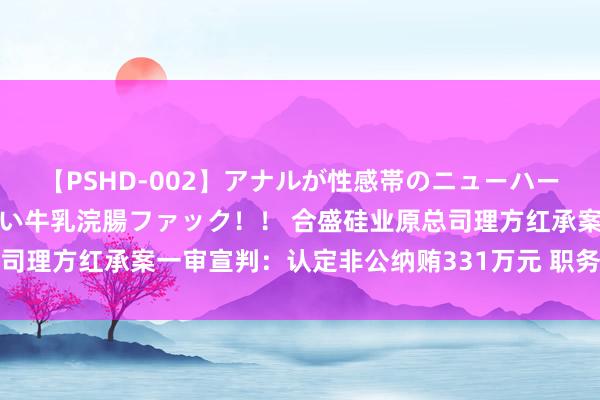 【PSHD-002】アナルが性感帯のニューハーフ美女が泣くまでやめない牛乳浣腸ファック！！ 合盛硅业原总司理方红承案一审宣判：认定非公纳贿331万元 职务侵占罪不竖立