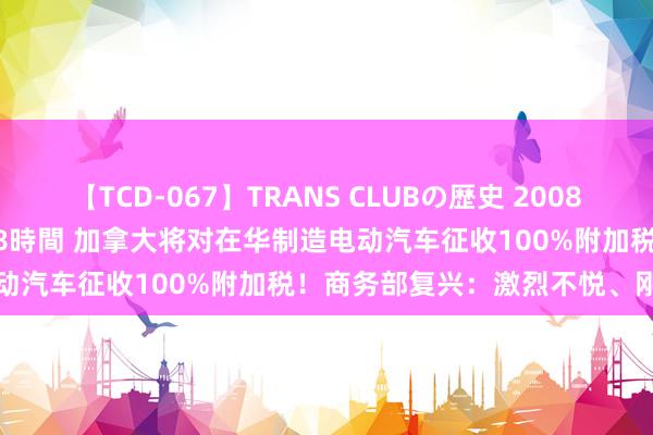 【TCD-067】TRANS CLUBの歴史 2008～2011 44タイトルBEST8時間 加拿大将对在华制造电动汽车征收100%附加税！商务部复兴：激烈不悦、刚毅反对