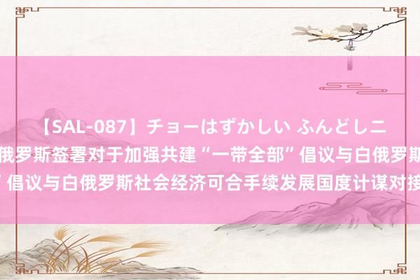 【SAL-087】チョーはずかしい ふんどしニューハーフ 2 中国与白俄罗斯签署对于加强共建“一带全部”倡议与白俄罗斯社会经济可合手续发展国度计谋对接的谐和霸术