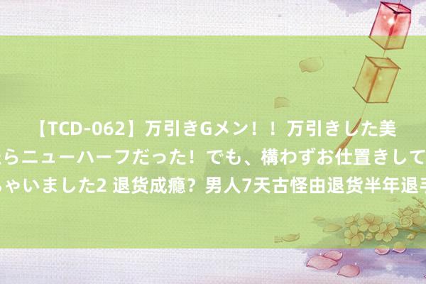 【TCD-062】万引きGメン！！万引きした美女を折檻しようと思ったらニューハーフだった！でも、構わずお仕置きして射精させちゃいました2 退货成瘾？男人7天古怪由退货半年退手机77次，驳回原告的沿途诉讼请求