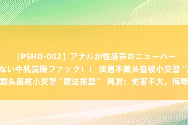 【PSHD-002】アナルが性感帯のニューハーフ美女が泣くまでやめない牛乳浣腸ファック！！ 须眉不戴头盔被小交警“魔法报复”  网友：伤害不大，侮辱性极强