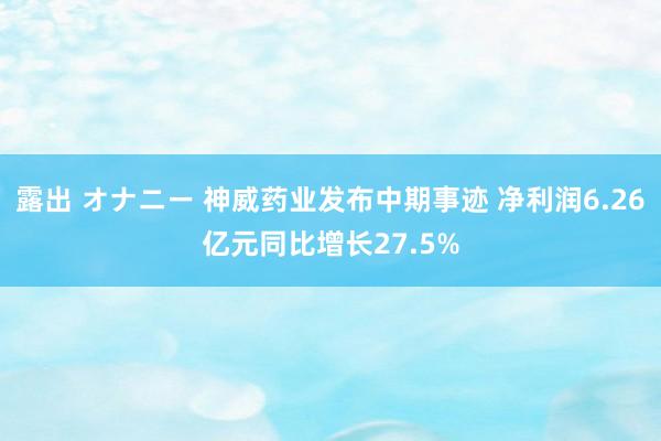 露出 オナニー 神威药业发布中期事迹 净利润6.26亿元同比增长27.5%