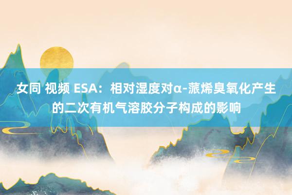 女同 视频 ESA：相对湿度对α-蒎烯臭氧化产生的二次有机气溶胶分子构成的影响