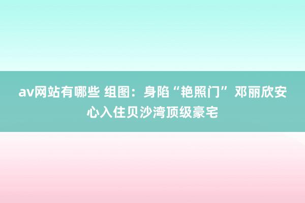 av网站有哪些 组图：身陷“艳照门” 邓丽欣安心入住贝沙湾顶级豪宅