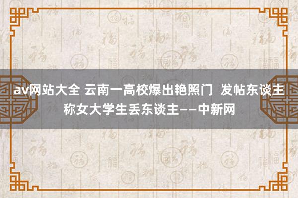 av网站大全 云南一高校爆出艳照门  发帖东谈主称女大学生丢东谈主——中新网