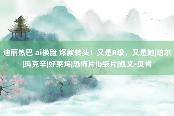 迪丽热巴 ai换脸 爆款转头！又是R级，又是她|珀尔|玛克辛|好莱坞|恐怖片|b级片|凯文·贝肯