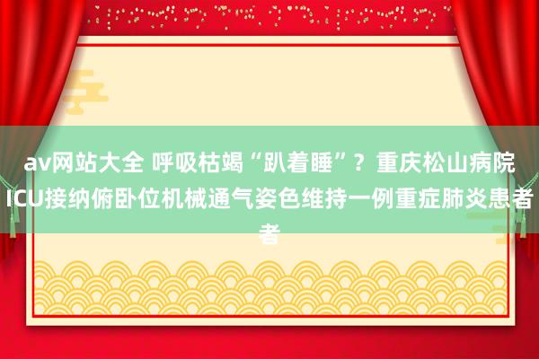 av网站大全 呼吸枯竭“趴着睡”？重庆松山病院ICU接纳俯卧位机械通气姿色维持一例重症肺炎患者