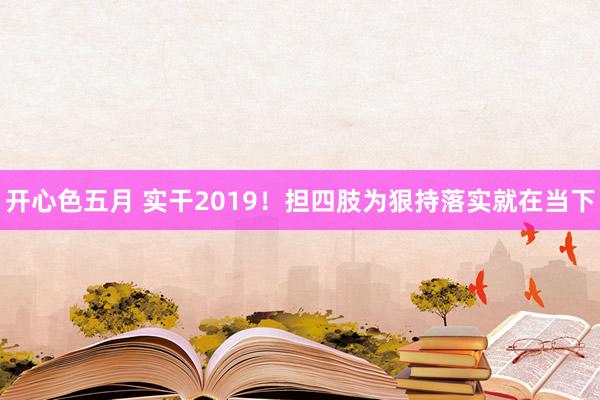 开心色五月 实干2019！担四肢为狠持落实就在当下