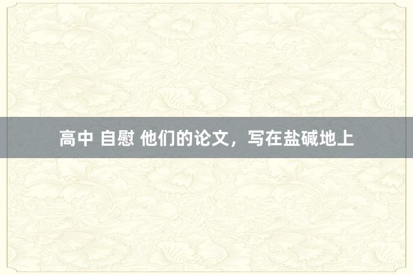 高中 自慰 他们的论文，写在盐碱地上