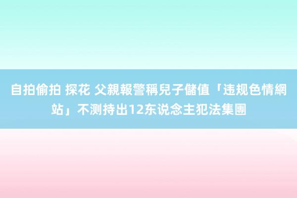 自拍偷拍 探花 父親報警稱兒子儲值「违规色情網站」　不测持出12东说念主犯法集團