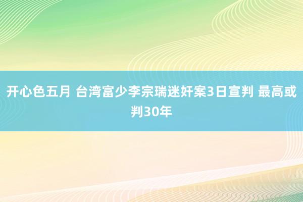 开心色五月 台湾富少李宗瑞迷奸案3日宣判 最高或判30年