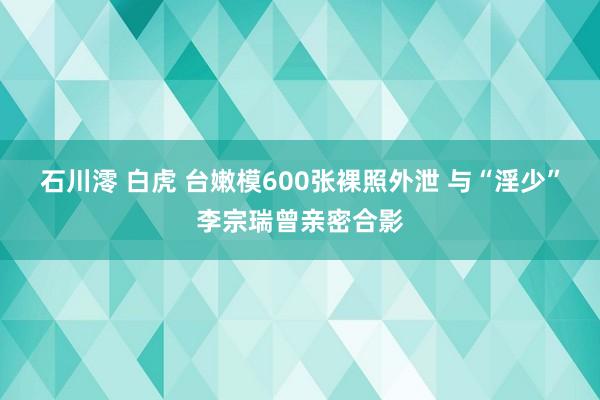 石川澪 白虎 台嫩模600张裸照外泄 与“淫少”李宗瑞曾亲密合影