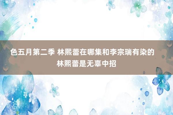 色五月第二季 林熙蕾在哪集和李宗瑞有染的    林熙蕾是无辜中招