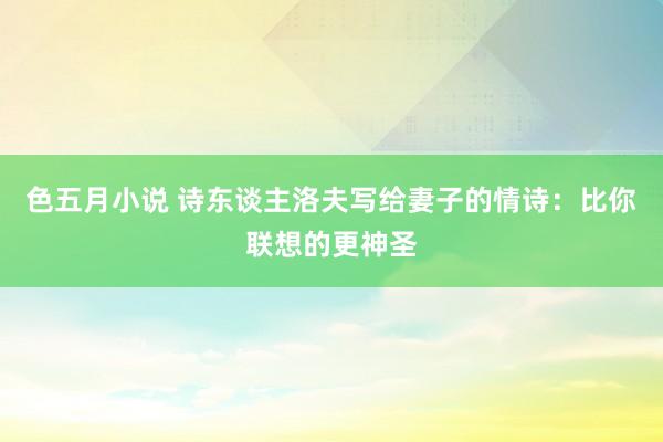 色五月小说 诗东谈主洛夫写给妻子的情诗：比你联想的更神圣