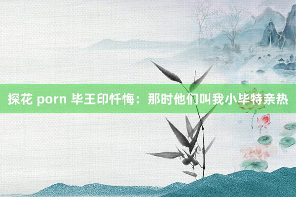 探花 porn 毕王印忏悔：那时他们叫我小毕特亲热