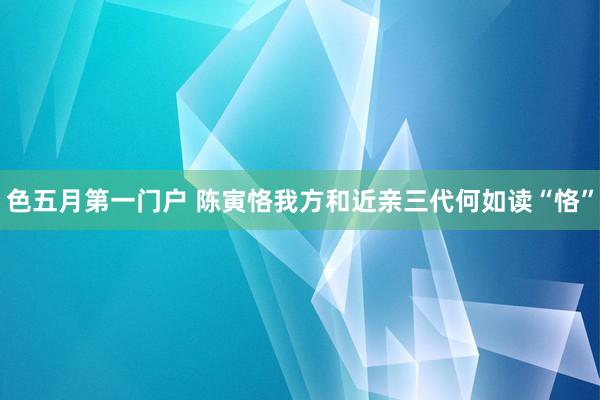 色五月第一门户 陈寅恪我方和近亲三代何如读“恪”