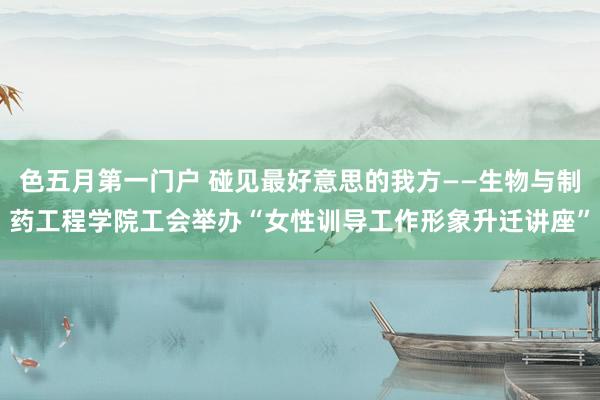 色五月第一门户 碰见最好意思的我方——生物与制药工程学院工会举办“女性训导工作形象升迁讲座”