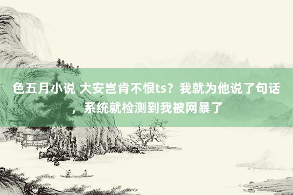 色五月小说 大安岂肯不恨ts？我就为他说了句话，系统就检测到我被网暴了