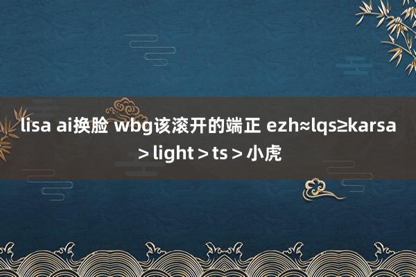 lisa ai换脸 wbg该滚开的端正 ezh≈lqs≥karsa＞light＞ts＞小虎