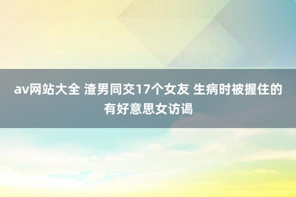 av网站大全 渣男同交17个女友 生病时被握住的有好意思女访谒