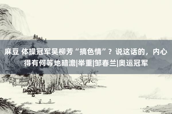 麻豆 体操冠军吴柳芳“搞色情”？说这话的，内心得有何等地暗澹|举重|邹春兰|奥运冠军