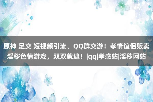 原神 足交 短视频引流、QQ群交游！孝情谊侣贩卖淫秽色情游戏，双双就逮！|qq|孝感站|淫秽网站