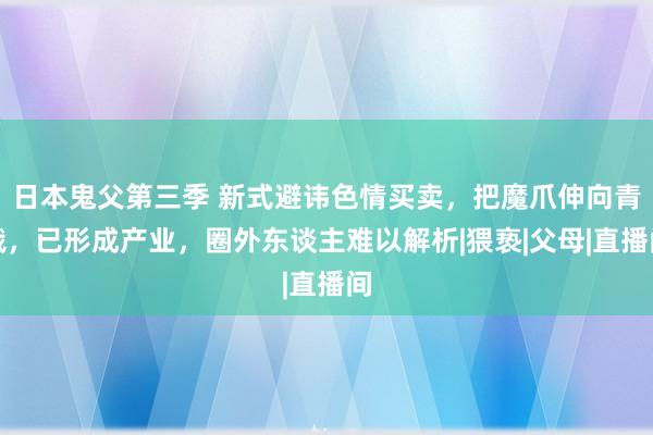 日本鬼父第三季 新式避讳色情买卖，把魔爪伸向青娥，已形成产业，圈外东谈主难以解析|猥亵|父母|直播间